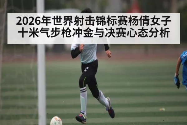 2026年世界射击锦标赛杨倩女子十米气步枪冲金与决赛心态分析